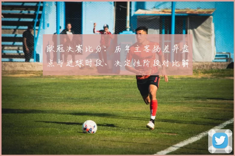 欧冠决赛比分：历年主客场差异盘点与进球时段、决定性阶段对比解读