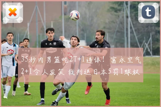 35秒内男篮吃2T+1违体！富永空气2+1令人发笑 裁判送日本5罚1球权