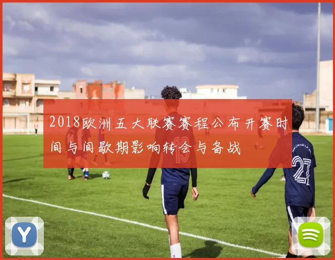 2018欧洲五大联赛赛程公布开赛时间与间歇期影响转会与备战